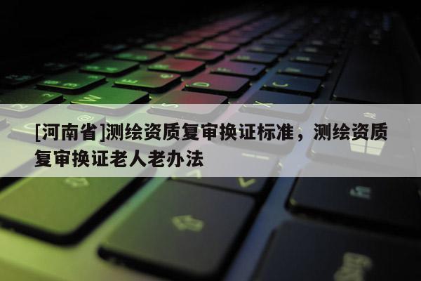 [河南省]測繪資質復審換證標準，測繪資質復審換證老人老辦法