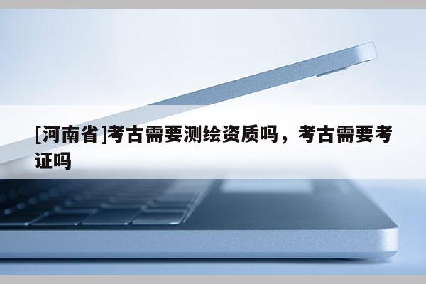 [河南省]考古需要測繪資質嗎，考古需要考證嗎