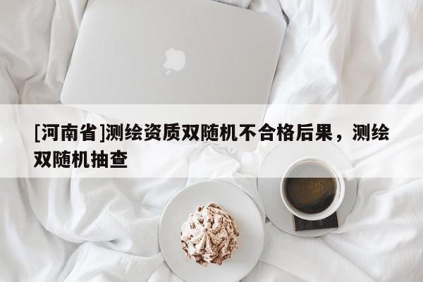 [河南省]測繪資質(zhì)雙隨機(jī)不合格后果，測繪雙隨機(jī)抽查