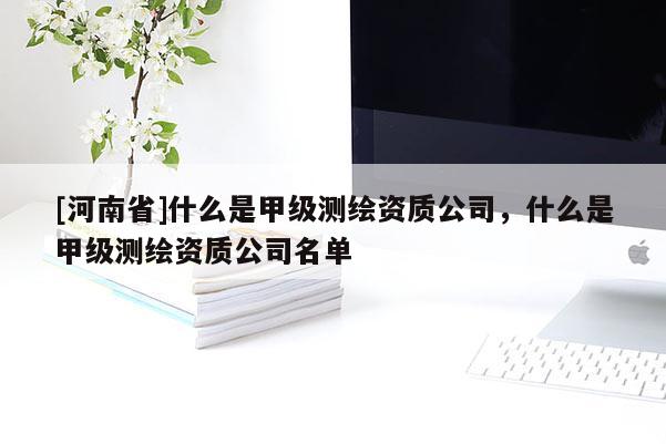 [河南省]什么是甲級(jí)測(cè)繪資質(zhì)公司，什么是甲級(jí)測(cè)繪資質(zhì)公司名單