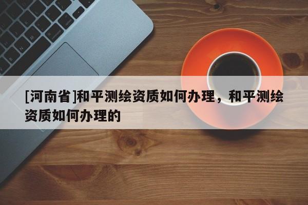 [河南省]和平測繪資質如何辦理，和平測繪資質如何辦理的