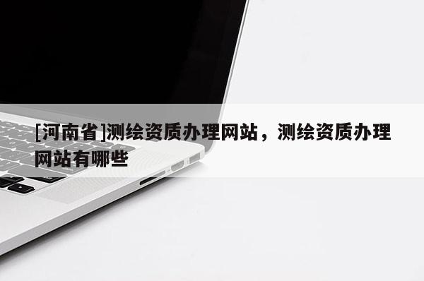 [河南省]測繪資質辦理網站，測繪資質辦理網站有哪些