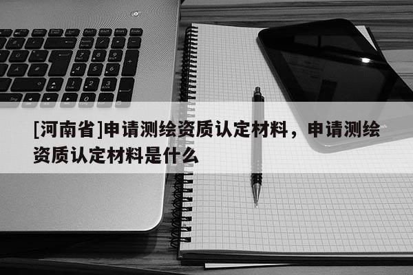 [河南省]申請測繪資質認定材料，申請測繪資質認定材料是什么