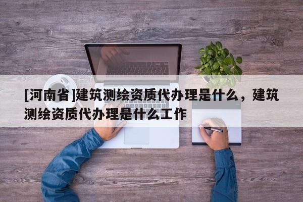 [河南省]建筑測繪資質代辦理是什么，建筑測繪資質代辦理是什么工作