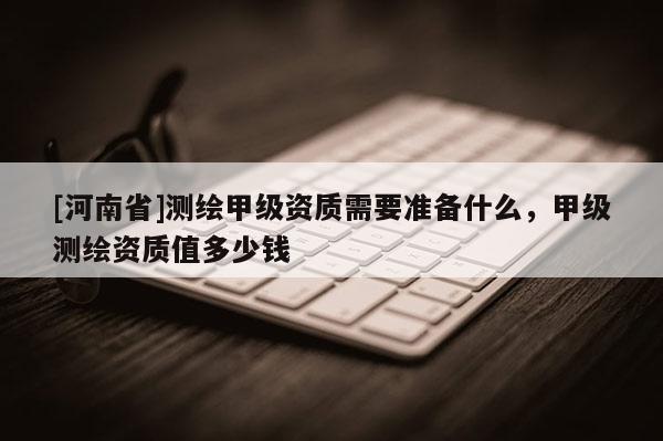 [河南省]測繪甲級資質需要準備什么，甲級測繪資質值多少錢