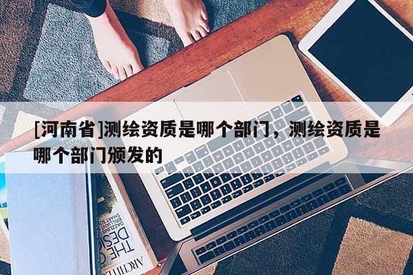 [河南省]測繪資質是哪個部門，測繪資質是哪個部門頒發(fā)的