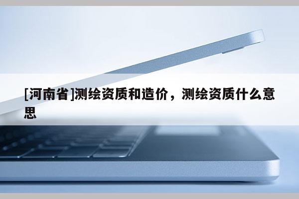 [河南省]測繪資質和造價，測繪資質什么意思