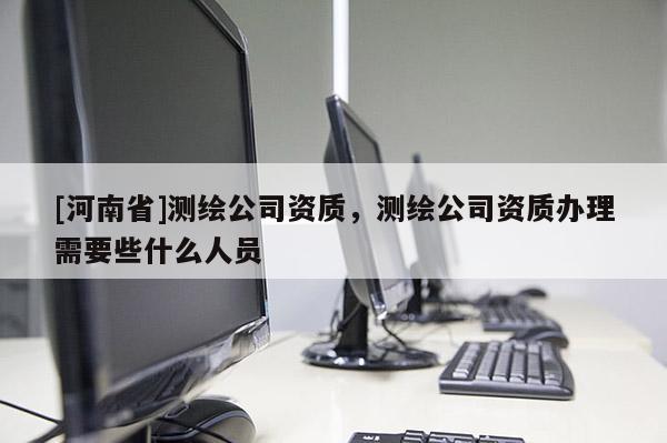 [河南省]測繪公司資質，測繪公司資質辦理需要些什么人員