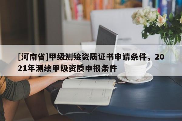 [河南省]甲級測繪資質證書申請條件，2021年測繪甲級資質申報條件