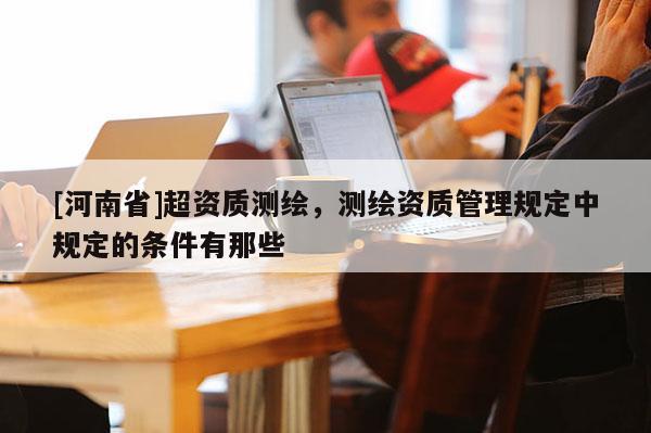 [河南省]超資質測繪，測繪資質管理規定中規定的條件有那些