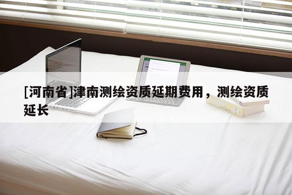 [河南省]津南測繪資質延期費用，測繪資質延長