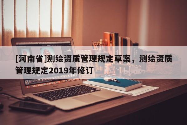 [河南省]測(cè)繪資質(zhì)管理規(guī)定草案，測(cè)繪資質(zhì)管理規(guī)定2019年修訂