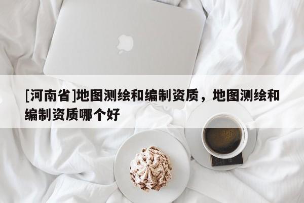 [河南省]地圖測繪和編制資質，地圖測繪和編制資質哪個好
