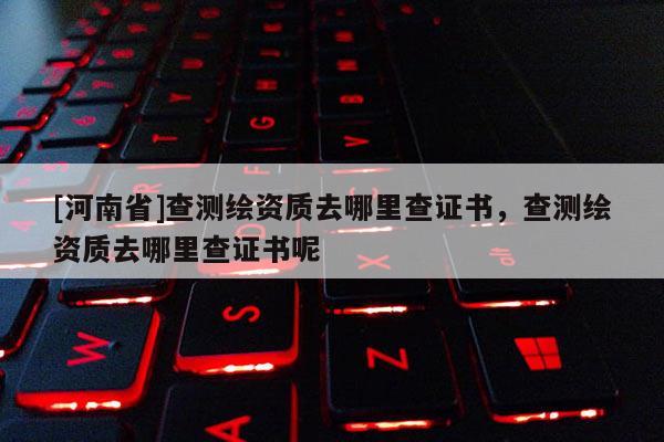 [河南省]查測繪資質去哪里查證書，查測繪資質去哪里查證書呢
