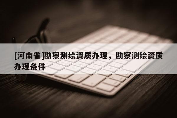 [河南省]勘察測繪資質辦理，勘察測繪資質辦理條件