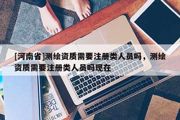 [河南省]測繪資質需要注冊類人員嗎，測繪資質需要注冊類人員嗎現在