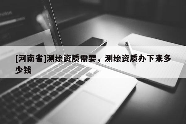 [河南省]測繪資質需要，測繪資質辦下來多少錢