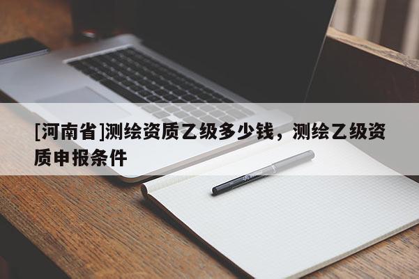 [河南省]測(cè)繪資質(zhì)乙級(jí)多少錢，測(cè)繪乙級(jí)資質(zhì)申報(bào)條件