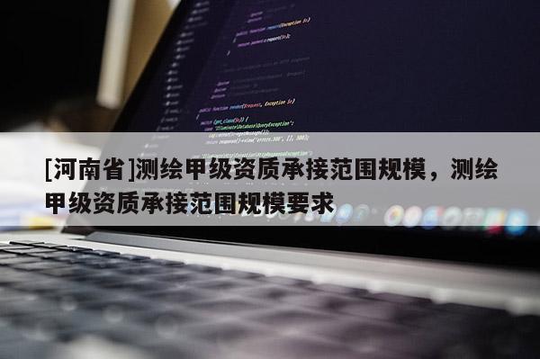 [河南省]測繪甲級資質承接范圍規模，測繪甲級資質承接范圍規模要求