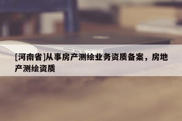[河南省]從事房產(chǎn)測繪業(yè)務(wù)資質(zhì)備案，房地產(chǎn)測繪資質(zhì)