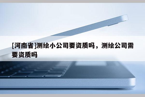 [河南省]測繪小公司要資質(zhì)嗎，測繪公司需要資質(zhì)嗎