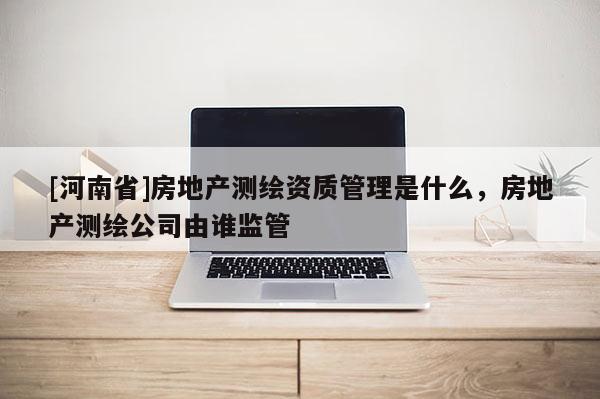 [河南省]房地產測繪資質管理是什么，房地產測繪公司由誰監管