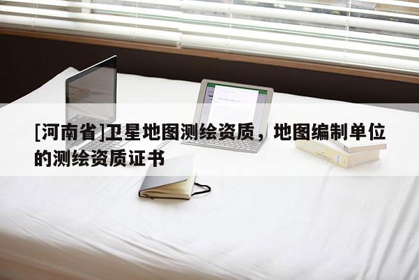 [河南省]衛星地圖測繪資質，地圖編制單位的測繪資質證書