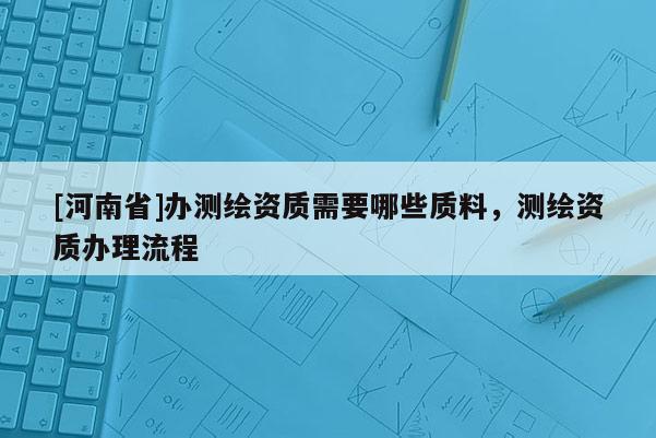 [河南省]辦測繪資質(zhì)需要哪些質(zhì)料，測繪資質(zhì)辦理流程