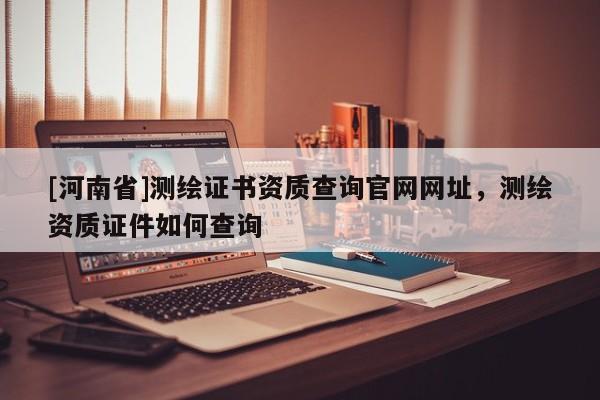 [河南省]測繪證書資質(zhì)查詢官網(wǎng)網(wǎng)址，測繪資質(zhì)證件如何查詢