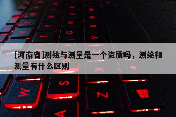 [河南省]測繪與測量是一個資質嗎，測繪和測量有什么區別