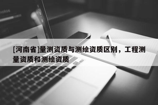 [河南省]量測(cè)資質(zhì)與測(cè)繪資質(zhì)區(qū)別，工程測(cè)量資質(zhì)和測(cè)繪資質(zhì)