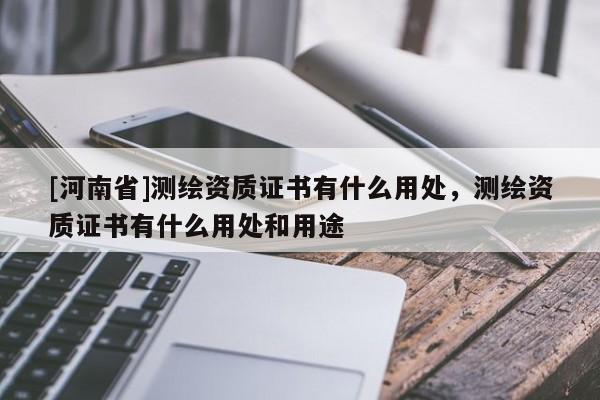[河南省]測(cè)繪資質(zhì)證書有什么用處，測(cè)繪資質(zhì)證書有什么用處和用途