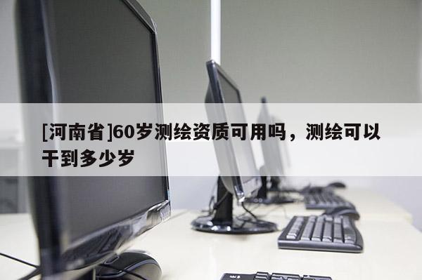 [河南省]60歲測繪資質可用嗎，測繪可以干到多少歲