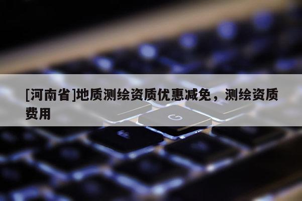 [河南省]地質測繪資質優惠減免，測繪資質費用
