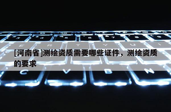 [河南省]測繪資質需要哪些證件，測繪資質的要求