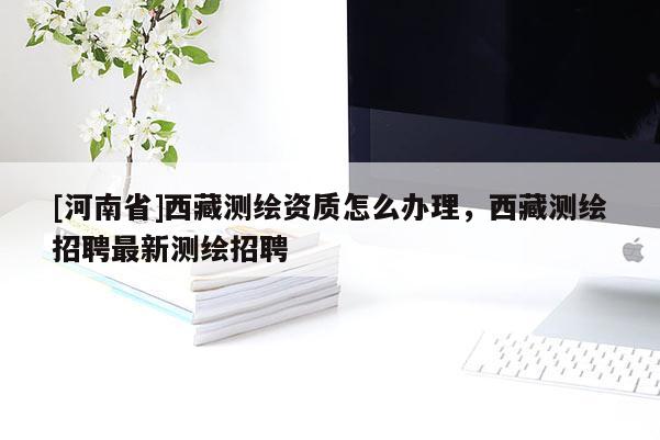 [河南省]西藏測繪資質怎么辦理，西藏測繪招聘最新測繪招聘