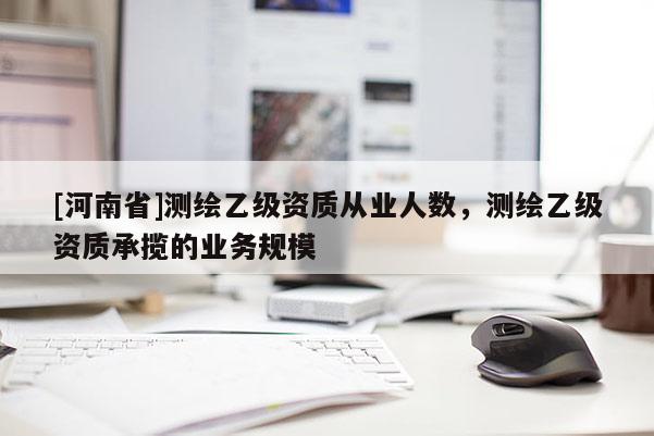 [河南省]測繪乙級資質從業人數，測繪乙級資質承攬的業務規模