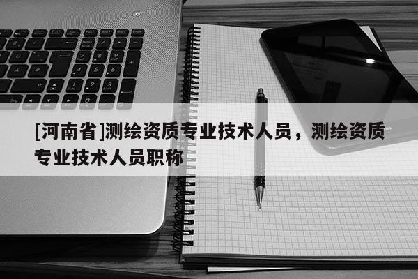 [河南省]測繪資質專業技術人員，測繪資質專業技術人員職稱