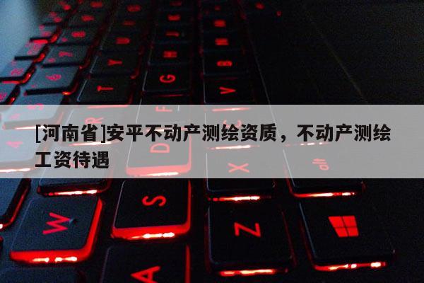 [河南省]安平不動產測繪資質，不動產測繪工資待遇