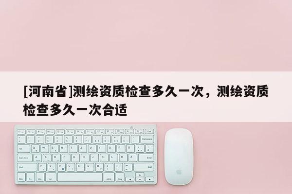 [河南省]測繪資質檢查多久一次，測繪資質檢查多久一次合適