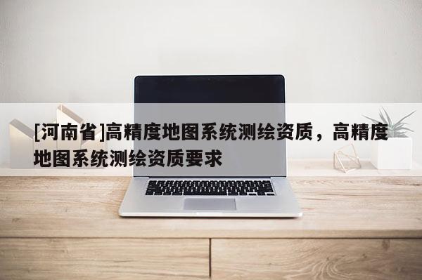 [河南省]高精度地圖系統測繪資質，高精度地圖系統測繪資質要求