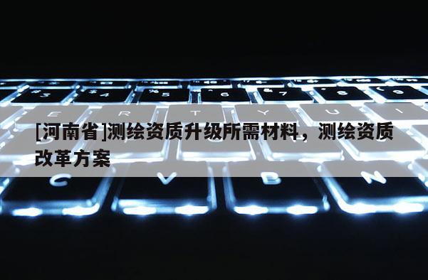 [河南省]測繪資質升級所需材料，測繪資質改革方案