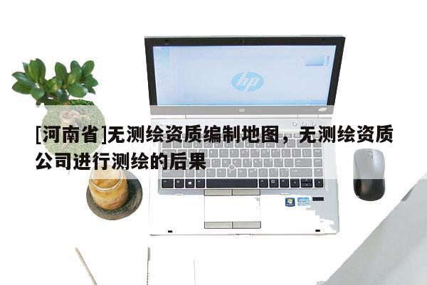 [河南省]無測(cè)繪資質(zhì)編制地圖，無測(cè)繪資質(zhì)公司進(jìn)行測(cè)繪的后果