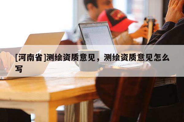 [河南省]測繪資質意見，測繪資質意見怎么寫