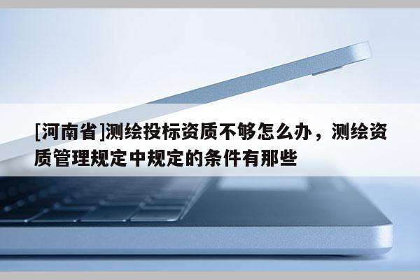 [河南省]測繪投標資質不夠怎么辦，測繪資質管理規定中規定的條件有那些