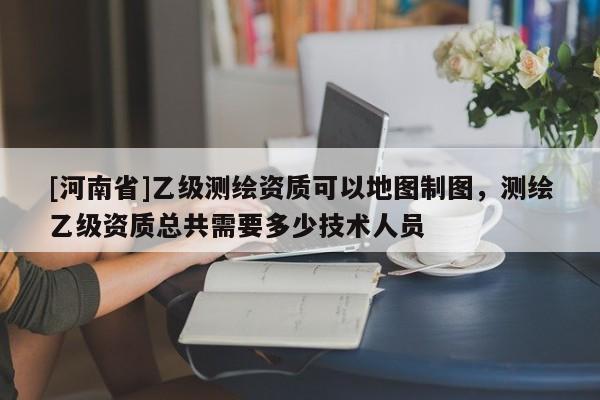 [河南省]乙級(jí)測(cè)繪資質(zhì)可以地圖制圖，測(cè)繪乙級(jí)資質(zhì)總共需要多少技術(shù)人員