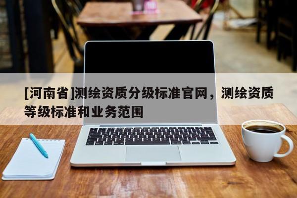 [河南省]測(cè)繪資質(zhì)分級(jí)標(biāo)準(zhǔn)官網(wǎng)，測(cè)繪資質(zhì)等級(jí)標(biāo)準(zhǔn)和業(yè)務(wù)范圍