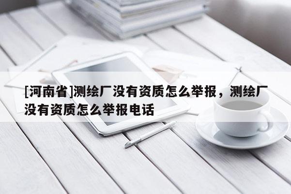 [河南省]測(cè)繪廠沒(méi)有資質(zhì)怎么舉報(bào)，測(cè)繪廠沒(méi)有資質(zhì)怎么舉報(bào) *** 