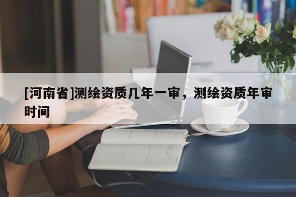 [河南省]測(cè)繪資質(zhì)幾年一審，測(cè)繪資質(zhì)年審時(shí)間