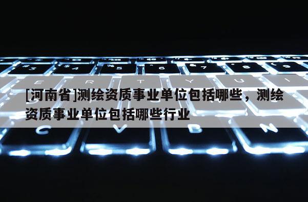 [河南省]測繪資質事業單位包括哪些，測繪資質事業單位包括哪些行業